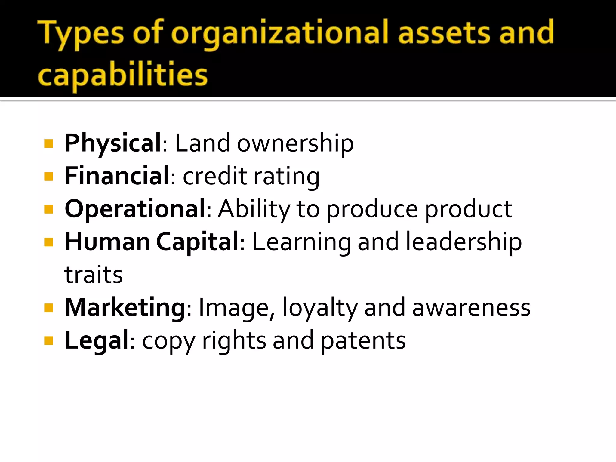  Physical: Land ownership
 Financial: credit rating
 Operational: Ability to produce product
 Human Capital: Learning and leadership
traits
 Marketing: Image, loyalty and awareness
 Legal: copy rights and patents
 