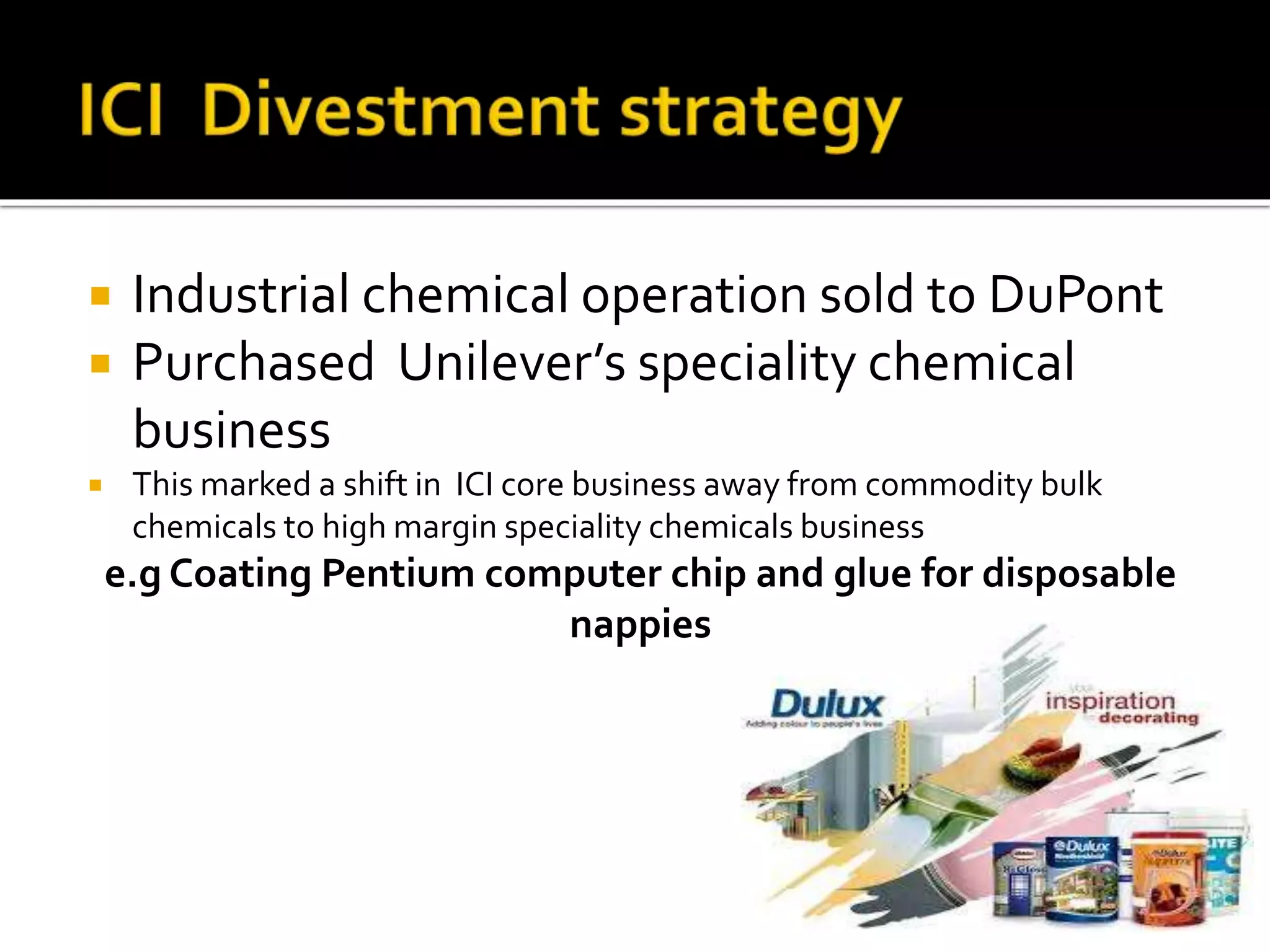  Industrial chemical operation sold to DuPont
 Purchased Unilever’s speciality chemical
business
 This marked a shift in ICI core business away from commodity bulk
chemicals to high margin speciality chemicals business
e.g Coating Pentium computer chip and glue for disposable
nappies
 