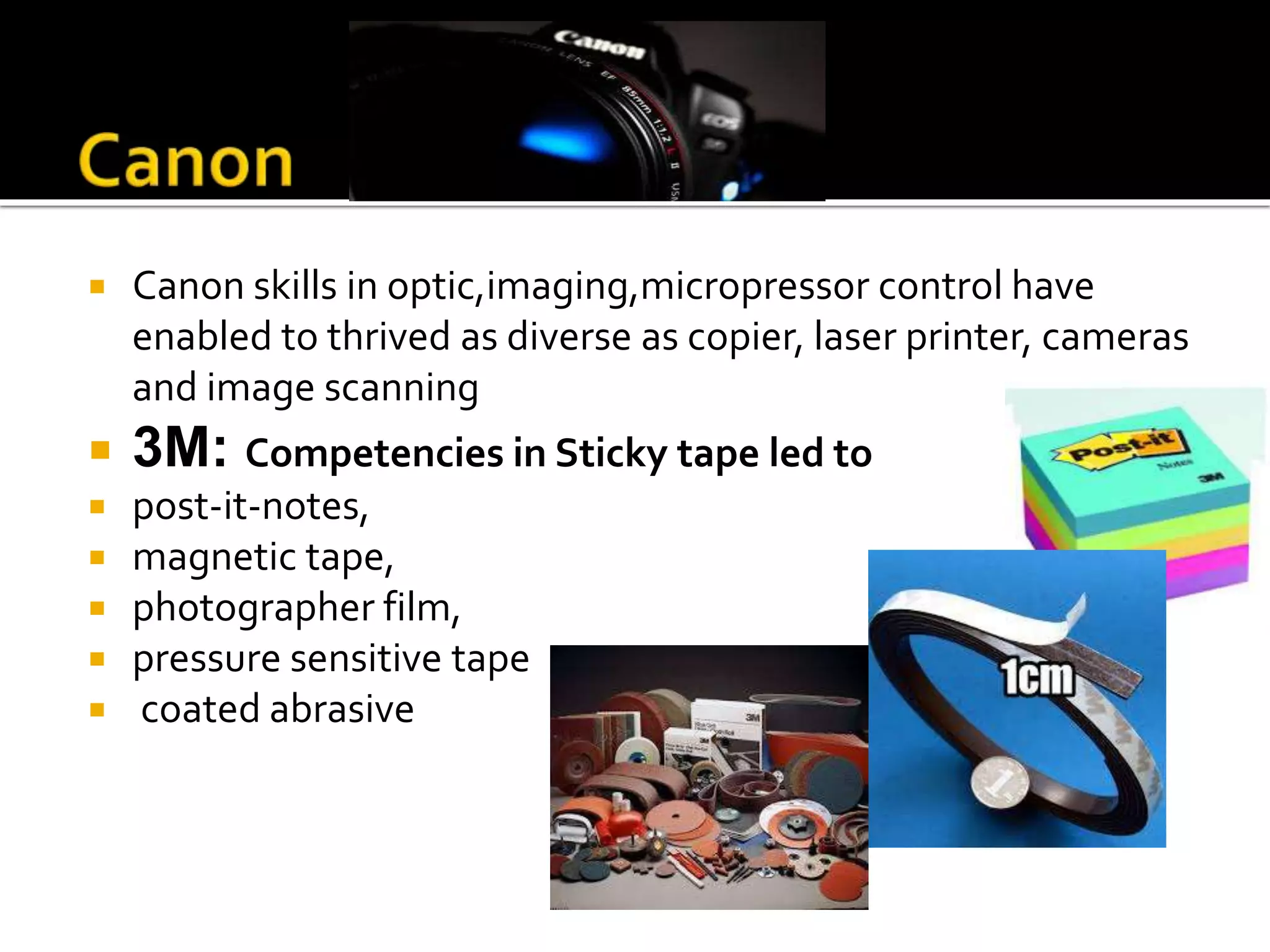  Canon skills in optic,imaging,micropressor control have
enabled to thrived as diverse as copier, laser printer, cameras
and image scanning
 3M: Competencies in Sticky tape led to
 post-it-notes,
 magnetic tape,
 photographer film,
 pressure sensitive tape
 coated abrasive
 