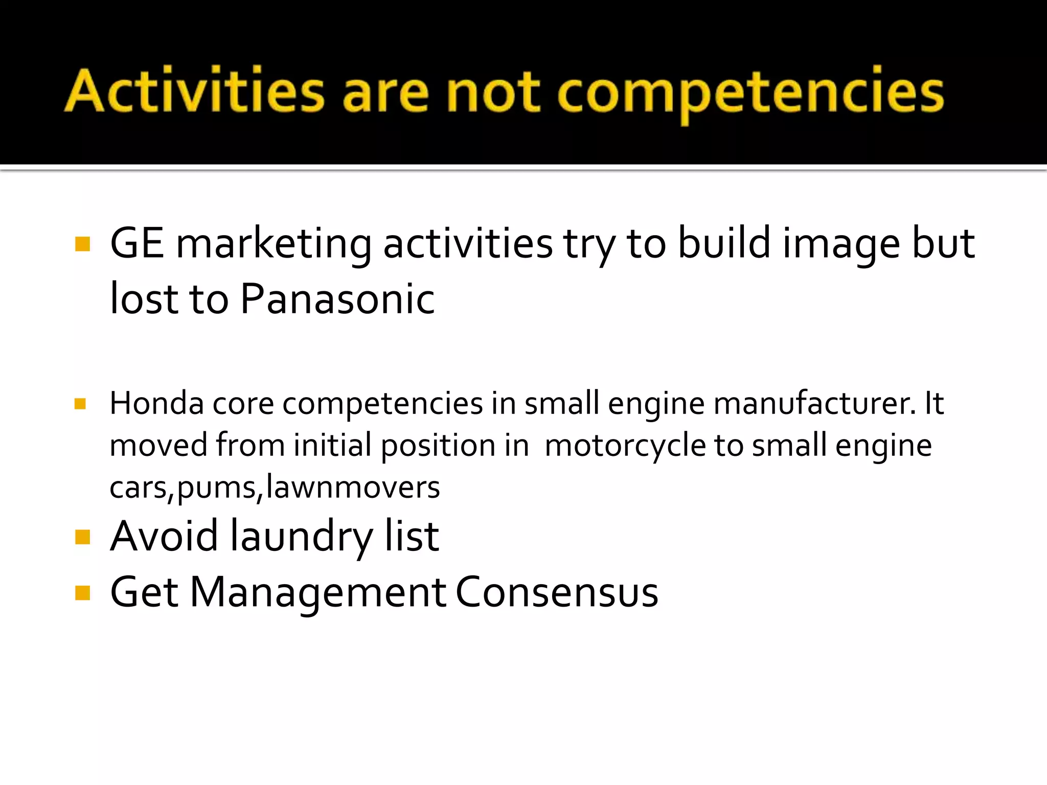  GE marketing activities try to build image but
lost to Panasonic
 Honda core competencies in small engine manufacturer. It
moved from initial position in motorcycle to small engine
cars,pums,lawnmovers
 Avoid laundry list
 Get ManagementConsensus
 