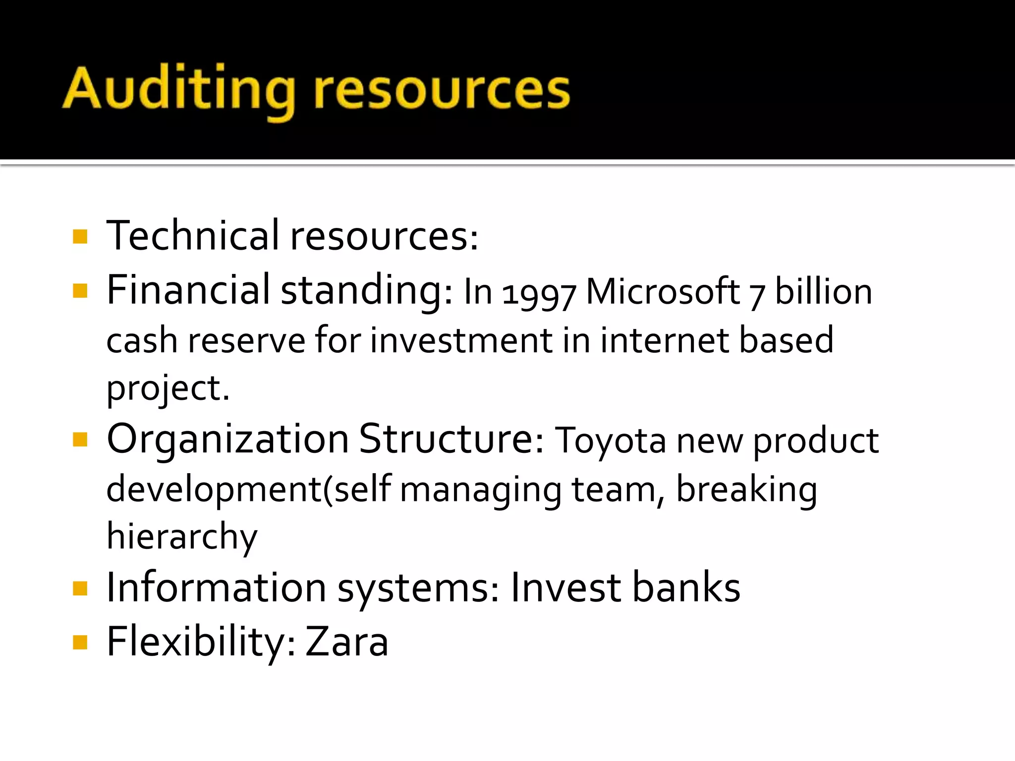  Technical resources:
 Financial standing: In 1997 Microsoft 7 billion
cash reserve for investment in internet based
project.
 Organization Structure: Toyota new product
development(self managing team, breaking
hierarchy
 Information systems: Invest banks
 Flexibility: Zara
 