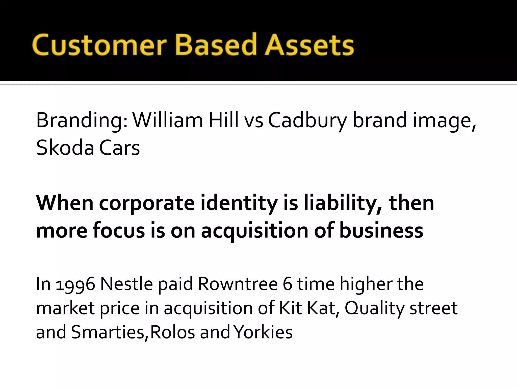 Branding:William Hill vs Cadbury brand image,
Skoda Cars
When corporate identity is liability, then
more focus is on acquisition of business
In 1996 Nestle paid Rowntree 6 time higher the
market price in acquisition of Kit Kat, Quality street
and Smarties,Rolos andYorkies
 
