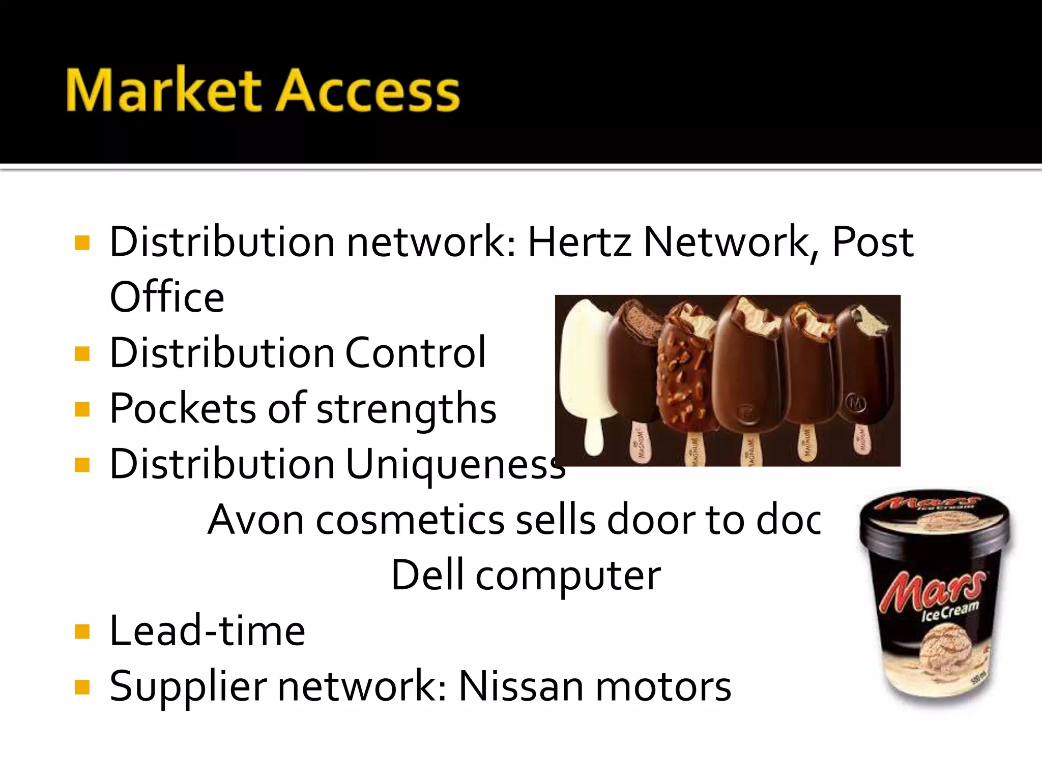 Distribution network: Hertz Network, Post
Office
 Distribution Control
 Pockets of strengths
 Distribution Uniqueness
Avon cosmetics sells door to door
Dell computer
 Lead-time
 Supplier network: Nissan motors
 