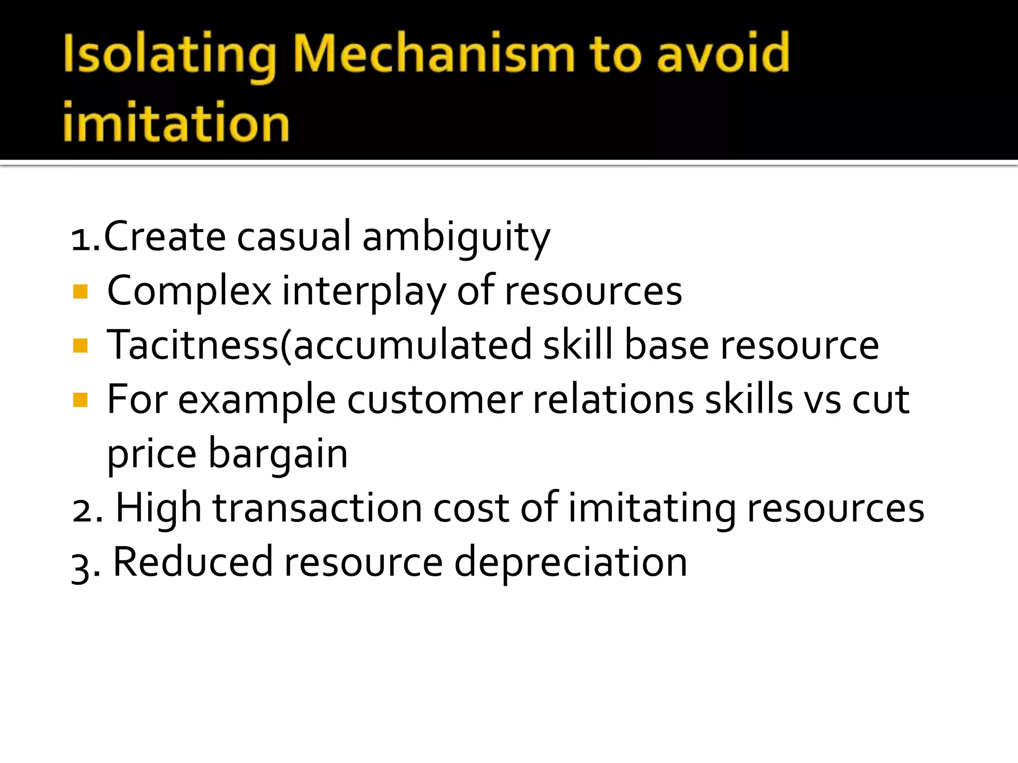 1.Create casual ambiguity
 Complex interplay of resources
 Tacitness(accumulated skill base resource
 For example customer relations skills vs cut
price bargain
2. High transaction cost of imitating resources
3. Reduced resource depreciation
 
