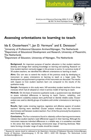 41
British Journal of Educational Psychology (2002), 72, 41–64
2002 The British Psychological Society
Assessing orientations to learning to teach
Ida E. Oosterheert1
*, Jan D. Vermunt2
and E. Denessen3
1
University of Professional Education Arnhem/Nijmegen, The Netherlands
2
Department of Educational Development and Research, University of Maastricht,
The Netherlands
3
Department of Education, University of Nijmegen, The Netherlands
Background. An important purpose of teacher education is that student teachers
develop and change their existing knowledge on learning and teaching. Research on
how student teachers variously engage in this process is scarce. In a previous study of
30 student teachers, we identified five different orientations to learning to teach.
Aims. Our aim was to extend the results of the previous study by developing an
instrument to assess orientations to learning to teach at a larger scale. The
development and psychometric properties of the instrument are discussed. The results
with respect to how student teachers learn are compared to the results of the
qualitative study.
Sample. Participants in this study were 169 secondary student teachers from three
institutes which had all adopted an initial in-service model of learning to teach.
Methods. On the basis of extensive qualitative study, a questionnaire was developed
to assess individual differences in learning to teach. Factor-, reliability-, and
nonparametric scalability analyses were performed to identify reliable scales. Cluster
analysis was used to identify groups of students with similar orientations to learning to
teach.
Results. Eight scales covering cognitive, regulative and affective aspects of student
teachers’ learning were identified. Cluster analysis indicates that the instrument
discriminates well between student teachers. Four of the five previously found patterns
were found again.
Conclusions. The four orientations found in relatively uniform learning environments
indicate that student teachers need differential support in their learning. Although the
instrument measures individual differences in a reliable way, it is somewhat one-sided
in the sense that items representing constructive ways of learning dominate. New
items forming a broader range of scales should be created.
www.bps.org.uk
* Requests for reprints should be addressed to Ida Oosterheert, University of Professional Education Arnhem/Nijmegen,
Faculty of Education, Schuylenburgweg 3, PO Box 30011, 6503 HN Nijmegen, The Netherlands (e-mail:
Ida.Oosterheert@Is.han.nl).
 
