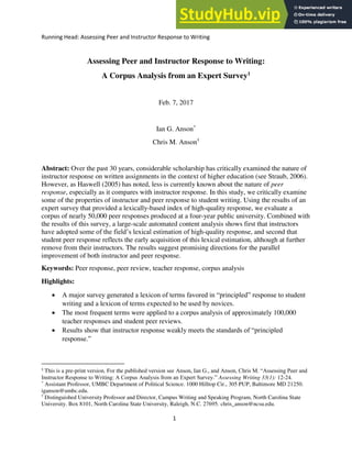 Running Head: Assessing Peer and Instructor Response to Writing
1
Assessing Peer and Instructor Response to Writing:
A Corpus Analysis from an Expert Survey1
Feb. 7, 2017
Ian G. Anson*
Chris M. Anson†
Abstract: Over the past 30 years, considerable scholarship has critically examined the nature of
instructor response on written assignments in the context of higher education (see Straub, 2006).
However, as Haswell (2005) has noted, less is currently known about the nature of peer
response, especially as it compares with instructor response. In this study, we critically examine
some of the properties of instructor and peer response to student writing. Using the results of an
expert survey that provided a lexically-based index of high-quality response, we evaluate a
corpus of nearly 50,000 peer responses produced at a four-year public university. Combined with
the results of this survey, a large-scale automated content analysis shows first that instructors
have adopted some of the field’s lexical estimation of high-quality response, and second that
student peer response reflects the early acquisition of this lexical estimation, although at further
remove from their instructors. The results suggest promising directions for the parallel
improvement of both instructor and peer response.
Keywords: Peer response, peer review, teacher response, corpus analysis
Highlights:
 A major survey generated a lexicon of terms favored in “principled” response to student
writing and a lexicon of terms expected to be used by novices.
 The most frequent terms were applied to a corpus analysis of approximately 100,000
teacher responses and student peer reviews.
 Results show that instructor response weakly meets the standards of “principled
response.”
1
This is a pre-print version. For the published version see Anson, Ian G., and Anson, Chris M. “Assessing Peer and
Instructor Response to Writing: A Corpus Analysis from an Expert Survey.” Assessing Writing 33(1): 12-24.
*
Assistant Professor, UMBC Department of Political Science. 1000 Hilltop Cir., 305 PUP, Baltimore MD 21250.
iganson@umbc.edu.
†
Distinguished University Professor and Director, Campus Writing and Speaking Program, North Carolina State
University. Box 8101, North Carolina State University, Raleigh, N.C. 27695. chris_anson@ncsu.edu.
 