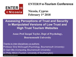 www.bournemouth.ac.uk
Assessing Perceptions of Trust and Security
in Manipulated Versions of Low Trust and
High Trust Tourism Websites
Assoc Prof Jacqui Taylor, Dept of Psychology,
Bournemouth University
Thanks to inter-disciplinary co-authors:
Professor Sine McDougall (Psychology, Bournemouth University)
Dr Gail Ollis (Computing, Bournemouth University)
Dr Philip Alford (Tourism, University of Southampton)
ENTER19 e-Tourism Conference
Nicosia, Cyprus
February 1st 2018
 