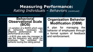 10
Measuring Performance:
Rating Individuals – Behaviors (continued)
Behavioral
Observational Scale
(BOS)
• A variation of a BARS which uses
all behaviors necessary for
effective performance to rate
performance at a task.
• A BOS also asks the manager to
rate the frequency with which the
employee has exhibited the
behavior during the rating period.
Organization Behavior
Modification (OBM)
A plan for managing the
behavior of employees through
a formal system of feedback
and reinforcement.
 