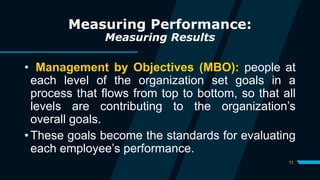 11
Measuring Performance:
Measuring Results
• Management by Objectives (MBO): people at
each level of the organization set goals in a
process that flows from top to bottom, so that all
levels are contributing to the organization’s
overall goals.
• These goals become the standards for evaluating
each employee’s performance.
 