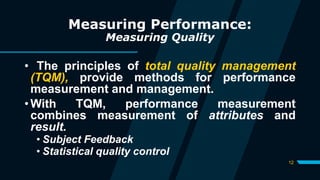 12
Measuring Performance:
Measuring Quality
• The principles of total quality management
(TQM), provide methods for performance
measurement and management.
• With TQM, performance measurement
combines measurement of attributes and
result.
• Subject Feedback
• Statistical quality control
 