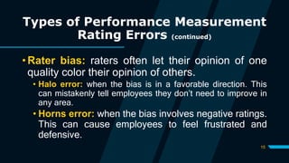 15
Types of Performance Measurement
Rating Errors (continued)
• Rater bias: raters often let their opinion of one
quality color their opinion of others.
• Halo error: when the bias is in a favorable direction. This
can mistakenly tell employees they don’t need to improve in
any area.
• Horns error: when the bias involves negative ratings.
This can cause employees to feel frustrated and
defensive.
 