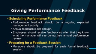 16
Giving Performance Feedback
• Scheduling Performance Feedback
• Performance feedback should be a regular, expected
management activity.
• Annual feedback is not enough.
• Employees should receive feedback so often that they know
what the manager will say during their annual performance
review.
• Preparing for a Feedback Session
• Managers should be prepared for each formal feedback
session.
 