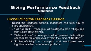17
Giving Performance Feedback
(continued)
• Conducting the Feedback Session
• During the feedback session, managers can take any of
three approaches:
1. “Tell-and-Sell” – managers tell employees their ratings and
then justify those ratings.
2. “Tell-and-Listen” – managers tell employees their ratings
and then let the employees explain their side of the story.
3. “Problem-Solving” – managers and employees work
together to solve performance problems.
 