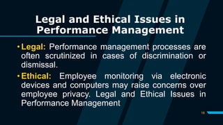 18
Legal and Ethical Issues in
Performance Management
• Legal: Performance management processes are
often scrutinized in cases of discrimination or
dismissal.
• Ethical: Employee monitoring via electronic
devices and computers may raise concerns over
employee privacy. Legal and Ethical Issues in
Performance Management
 