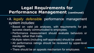 20
Legal Requirements for
Performance Management (continued)
• A legally defensible performance management
system includes:
• Based on valid job analyses, with requirements for job
success clearly communicated to employees.
• Performance measurement should evaluate behaviors or
results, rather than traits.
• Multiple raters (including self-appraisals) should be used.
• All performance ratings should be reviewed by upper-level
managers.
• There should be an appeals mechanism for employees.
 