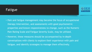 Fatigue
• Pain and fatigue management may become the focus of occupational
therapy intervention, and assessments with good psychometric
properties and known responsiveness to change, such as the Numeric
Pain Rating Scale and Fatigue Severity Scale, may be utilized.
• However, these measures should be accompanied by in-depth
conversations with clients to explore their experience with pain and
fatigue, and identify strategies to manage them effectively.
 