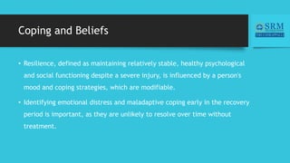 Coping and Beliefs
• Resilience, defined as maintaining relatively stable, healthy psychological
and social functioning despite a severe injury, is influenced by a person's
mood and coping strategies, which are modifiable.
• Identifying emotional distress and maladaptive coping early in the recovery
period is important, as they are unlikely to resolve over time without
treatment.
 