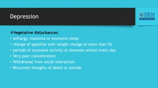 Depression
Vegetative disturbances:
• lethargy, insomnia or excessive sleep
• change of appetite with weight change of more than 5%
• periods of excessive activity or slowness almost every day
• Very poor concentration
• Withdrawal from social interaction
• Recurrent thoughts of death or suicide
 
