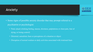 Anxiety
• Some signs of possible anxiety disorder that may prompt referral to a
psychiatrist or psychologist:
• Panic attack (choking feeling, nausea, dizziness, palpitations or chest pain, fear of
dying, or losing control)
• Distorted, unrealistic fears or perceptions of a situation or object
• Disruption of normal routines or daily activities associated with irrational fears
 