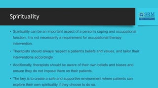 Spirituality
• Spirituality can be an important aspect of a person's coping and occupational
function, it is not necessarily a requirement for occupational therapy
intervention.
• Therapists should always respect a patient's beliefs and values, and tailor their
interventions accordingly.
• Additionally, therapists should be aware of their own beliefs and biases and
ensure they do not impose them on their patients.
• The key is to create a safe and supportive environment where patients can
explore their own spirituality if they choose to do so.
 