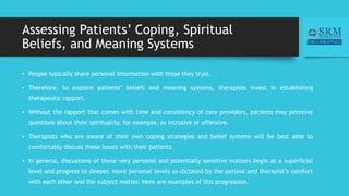 Assessing Patients’ Coping, Spiritual
Beliefs, and Meaning Systems
• People typically share personal information with those they trust.
• Therefore, to explore patients’ beliefs and meaning systems, therapists invest in establishing
therapeutic rapport.
• Without the rapport that comes with time and consistency of care providers, patients may perceive
questions about their spirituality, for example, as intrusive or offensive.
• Therapists who are aware of their own coping strategies and belief systems will be best able to
comfortably discuss these issues with their patients.
• In general, discussions of these very personal and potentially sensitive matters begin at a superficial
level and progress to deeper, more personal levels as dictated by the patient and therapist’s comfort
with each other and the subject matter. Here are examples of this progression.
 