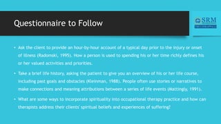 Questionnaire to Follow
• Ask the client to provide an hour-by-hour account of a typical day prior to the injury or onset
of illness (Radomski, 1995). How a person is used to spending his or her time richly defines his
or her valued activities and priorities.
• Take a brief life history, asking the patient to give you an overview of his or her life course,
including past goals and obstacles (Kleinman, 1988). People often use stories or narratives to
make connections and meaning attributions between a series of life events (Mattingly, 1991).
• What are some ways to incorporate spirituality into occupational therapy practice and how can
therapists address their clients' spiritual beliefs and experiences of suffering?
 