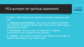 FICA acronym for spiritual assessment
• F: Faith - What things do you believe in that give meaning to your
life?
• I : Importance And Influence - How have your beliefs influenced
your behavior during this illness? What roles do your beliefs play in
regaining your health?
• C :Community - Are you a part of a spiritual or religious
community? Is this a support to you and how?
• A : Address - How would you like me, your health care provider, to
address these issues in your health care?
 