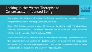 Looking in the Mirror: Therapist as
Contextually Influenced Being
• Appreciating the influence of context on function requires that therapists acquire a
complex combination of knowledge, attitudes, and skills.
• Rather than focusing on how a client fits into the therapist’s world (via assumptions,
schedule, and conventions), the therapist examines how he or she can understand and fit
into the client’s world (St. Clair & McKenry, 1999).
• To accomplish this shift, therapists must acknowledge and inventory the contextual factors
that influence their own function. As I become aware of my own beliefs and biases, social
background, and culturally based expectations, I will be able to appreciate their influence
on collaborations with patients and coworkers (Odawara, 2005).
 