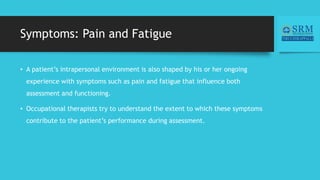 Symptoms: Pain and Fatigue
• A patient’s intrapersonal environment is also shaped by his or her ongoing
experience with symptoms such as pain and fatigue that influence both
assessment and functioning.
• Occupational therapists try to understand the extent to which these symptoms
contribute to the patient’s performance during assessment.
 