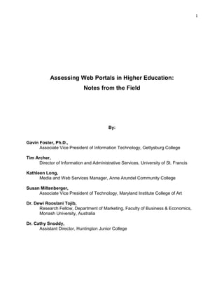 1




            Assessing Web Portals in Higher Education:
                             Notes from the Field




                                          By:


Gavin Foster, Ph.D.,
      Associate Vice President of Information Technology, Gettysburg College

Tim Archer,
      Director of Information and Administrative Services, University of St. Francis

Kathleen Long,
      Media and Web Services Manager, Anne Arundel Community College

Susan Miltenberger,
     Associate Vice President of Technology, Maryland Institute College of Art

Dr. Dewi Rooslani Tojib,
      Research Fellow, Department of Marketing, Faculty of Business & Economics,
      Monash University, Australia

Dr. Cathy Snoddy,
      Assistant Director, Huntington Junior College
 