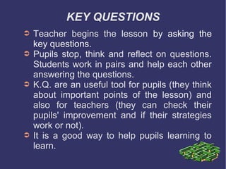 KEY QUESTIONS
➲   Teacher begins the lesson by asking the
    key questions.
➲   Pupils stop, think and reflect on questions.
    Students work in pairs and help each other
    answering the questions.
➲   K.Q. are an useful tool for pupils (they think
    about important points of the lesson) and
    also for teachers (they can check their
    pupils' improvement and if their strategies
    work or not).
➲   It is a good way to help pupils learning to
    learn.
 