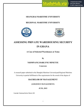 i
SHANGHAI MARITIME UNIVERSITY
REGIONAL MARITIME UNIVERSITY
ASSESSING PRIVATE WAREHOUSING SECURITY
IN GHANA
A Case of Selected Warehouses at Tema
By
NJOMNANG DARLYNE MINETTE
Cameroon
A research paper submitted to the Shanghai Maritime Universityand Regional Maritime
University in partial fulfillment of the requirements for the award of the degree of
BACHELOR OF MANAGEMENT
(LOGISTICS MANAGEMENT)
JUNE, 2015
Copyright: Njomnang Darlyne Minette, 2015
 