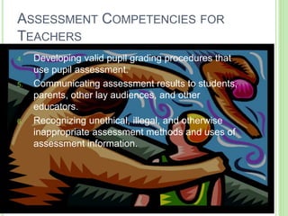 ASSESSMENT COMPETENCIES FOR
TEACHERS
4. Developing valid pupil grading procedures that
use pupil assessment.
5. Communicating assessment results to students,
parents, other lay audiences, and other
educators.
6. Recognizing unethical, illegal, and otherwise
inappropriate assessment methods and uses of
assessment information.
 