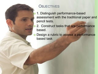 OBJECTIVES
 1. Distinguish performance-based
assessment with the traditional paper and
pencil tests.
 2. Construct tasks that are performance
based.
 Design a rubric to assess a performance
based task
 