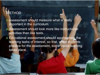 METHOD
 Assessment should measure what is really
important in the curriculum.
 Assessment should look more like instructional
activities than like tests.
 Educational assessment should approximate the
learning tasks of interest, so that, when students
practice for the assessment, some useful learning
takes place.
 