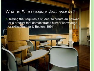 WHAT IS PERFORMANCE ASSESSMENT?
 Testing that requires a student to create an answer
or a product that demonstrates his/her knowledge
or skills (Rudner & Boston, 1991).
 