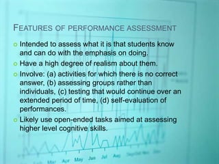 FEATURES OF PERFORMANCE ASSESSMENT
 Intended to assess what it is that students know
and can do with the emphasis on doing.
 Have a high degree of realism about them.
 Involve: (a) activities for which there is no correct
answer, (b) assessing groups rather than
individuals, (c) testing that would continue over an
extended period of time, (d) self-evaluation of
performances.
 Likely use open-ended tasks aimed at assessing
higher level cognitive skills.
 