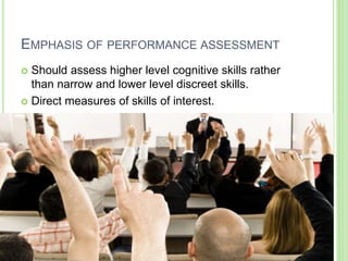 EMPHASIS OF PERFORMANCE ASSESSMENT
 Should assess higher level cognitive skills rather
than narrow and lower level discreet skills.
 Direct measures of skills of interest.
 