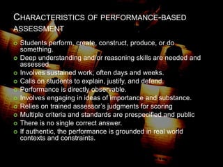 CHARACTERISTICS OF PERFORMANCE-BASED
ASSESSMENT
 Students perform, create, construct, produce, or do
something.
 Deep understanding and/or reasoning skills are needed and
assessed.
 Involves sustained work, often days and weeks.
 Calls on students to explain, justify, and defend.
 Performance is directly observable.
 Involves engaging in ideas of importance and substance.
 Relies on trained assessor’s judgments for scoring
 Multiple criteria and standards are prespecified and public
 There is no single correct answer.
 If authentic, the performance is grounded in real world
contexts and constraints.
 