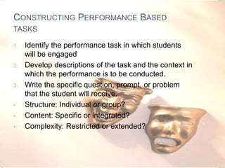 CONSTRUCTING PERFORMANCE BASED
TASKS
1. Identify the performance task in which students
will be engaged
2. Develop descriptions of the task and the context in
which the performance is to be conducted.
3. Write the specific question, prompt, or problem
that the student will receive.
• Structure: Individual or group?
• Content: Specific or integrated?
• Complexity: Restricted or extended?
 