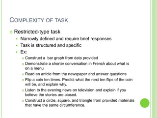 COMPLEXITY OF TASK
 Restricted-type task
 Narrowly defined and require brief responses
 Task is structured and specific
 Ex:
 Construct a bar graph from data provided
 Demonstrate a shorter conversation in French about what is
on a menu
 Read an article from the newspaper and answer questions
 Flip a coin ten times. Predict what the next ten flips of the coin
will be, and explain why.
 Listen to the evening news on television and explain if you
believe the stories are biased.
 Construct a circle, square, and triangle from provided materials
that have the same circumference.
 