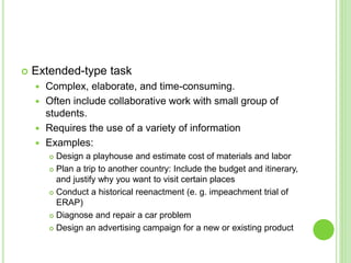  Extended-type task
 Complex, elaborate, and time-consuming.
 Often include collaborative work with small group of
students.
 Requires the use of a variety of information
 Examples:
 Design a playhouse and estimate cost of materials and labor
 Plan a trip to another country: Include the budget and itinerary,
and justify why you want to visit certain places
 Conduct a historical reenactment (e. g. impeachment trial of
ERAP)
 Diagnose and repair a car problem
 Design an advertising campaign for a new or existing product
 