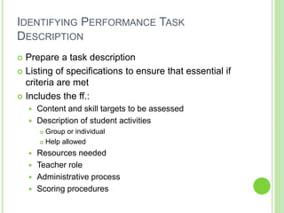 IDENTIFYING PERFORMANCE TASK
DESCRIPTION
 Prepare a task description
 Listing of specifications to ensure that essential if
criteria are met
 Includes the ff.:
 Content and skill targets to be assessed
 Description of student activities
 Group or individual
 Help allowed
 Resources needed
 Teacher role
 Administrative process
 Scoring procedures
 
