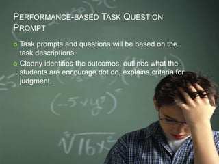 PERFORMANCE-BASED TASK QUESTION
PROMPT
 Task prompts and questions will be based on the
task descriptions.
 Clearly identifies the outcomes, outlines what the
students are encourage dot do, explains criteria for
judgment.
 