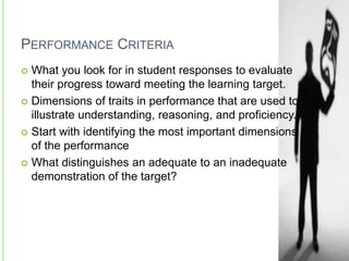 PERFORMANCE CRITERIA
 What you look for in student responses to evaluate
their progress toward meeting the learning target.
 Dimensions of traits in performance that are used to
illustrate understanding, reasoning, and proficiency.
 Start with identifying the most important dimensions
of the performance
 What distinguishes an adequate to an inadequate
demonstration of the target?
 