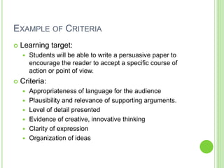 EXAMPLE OF CRITERIA
 Learning target:
 Students will be able to write a persuasive paper to
encourage the reader to accept a specific course of
action or point of view.
 Criteria:
 Appropriateness of language for the audience
 Plausibility and relevance of supporting arguments.
 Level of detail presented
 Evidence of creative, innovative thinking
 Clarity of expression
 Organization of ideas
 
