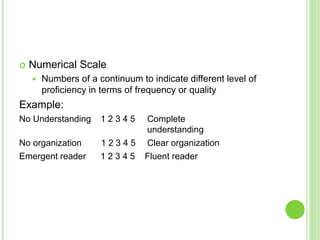  Numerical Scale
 Numbers of a continuum to indicate different level of
proficiency in terms of frequency or quality
Example:
No Understanding 1 2 3 4 5 Complete
understanding
No organization 1 2 3 4 5 Clear organization
Emergent reader 1 2 3 4 5 Fluent reader
 