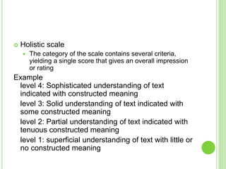  Holistic scale
 The category of the scale contains several criteria,
yielding a single score that gives an overall impression
or rating
Example
level 4: Sophisticated understanding of text
indicated with constructed meaning
level 3: Solid understanding of text indicated with
some constructed meaning
level 2: Partial understanding of text indicated with
tenuous constructed meaning
level 1: superficial understanding of text with little or
no constructed meaning
 