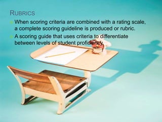 RUBRICS
 When scoring criteria are combined with a rating scale,
a complete scoring guideline is produced or rubric.
 A scoring guide that uses criteria to differentiate
between levels of student proficiency.
 