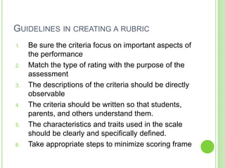 GUIDELINES IN CREATING A RUBRIC
1. Be sure the criteria focus on important aspects of
the performance
2. Match the type of rating with the purpose of the
assessment
3. The descriptions of the criteria should be directly
observable
4. The criteria should be written so that students,
parents, and others understand them.
5. The characteristics and traits used in the scale
should be clearly and specifically defined.
6. Take appropriate steps to minimize scoring frame
 